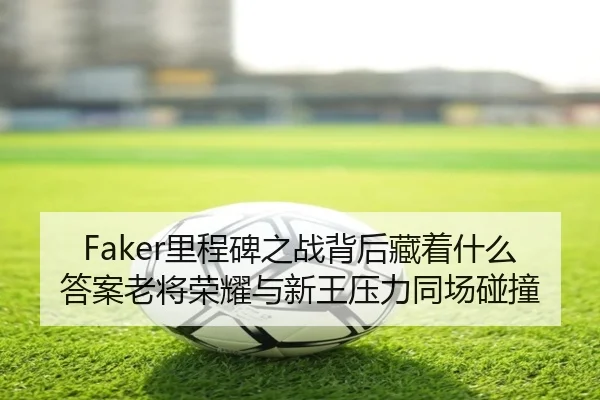 Faker里程碑之战背后藏着什么答案老将荣耀与新王压力同场碰撞