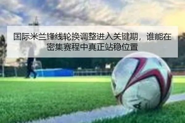 国际米兰锋线轮换调整进入关键期，谁能在密集赛程中真正站稳位置（DouYu）