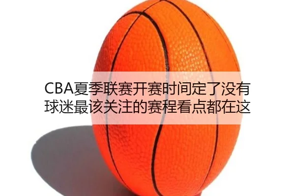 CBA夏季联赛开赛时间定了没有 球迷最该关注的赛程看点都在这（DouYu）